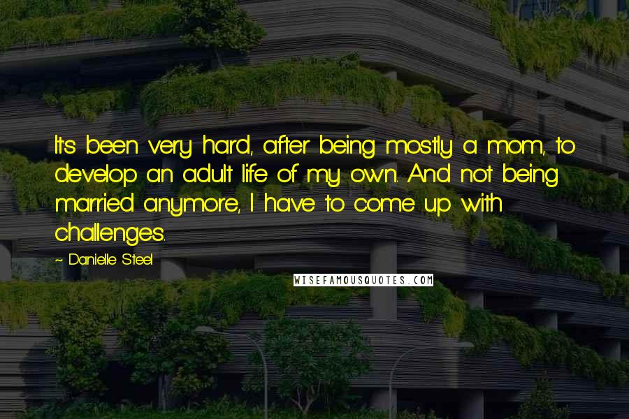 Danielle Steel Quotes: It's been very hard, after being mostly a mom, to develop an adult life of my own. And not being married anymore, I have to come up with challenges.