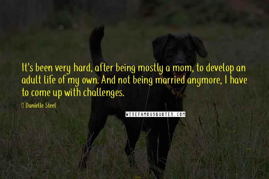 Danielle Steel Quotes: It's been very hard, after being mostly a mom, to develop an adult life of my own. And not being married anymore, I have to come up with challenges.