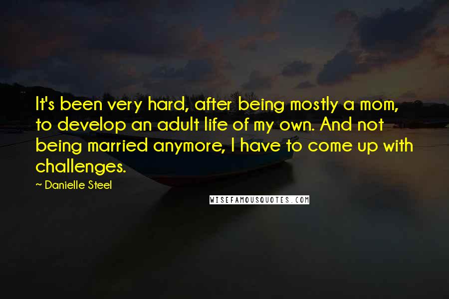 Danielle Steel Quotes: It's been very hard, after being mostly a mom, to develop an adult life of my own. And not being married anymore, I have to come up with challenges.