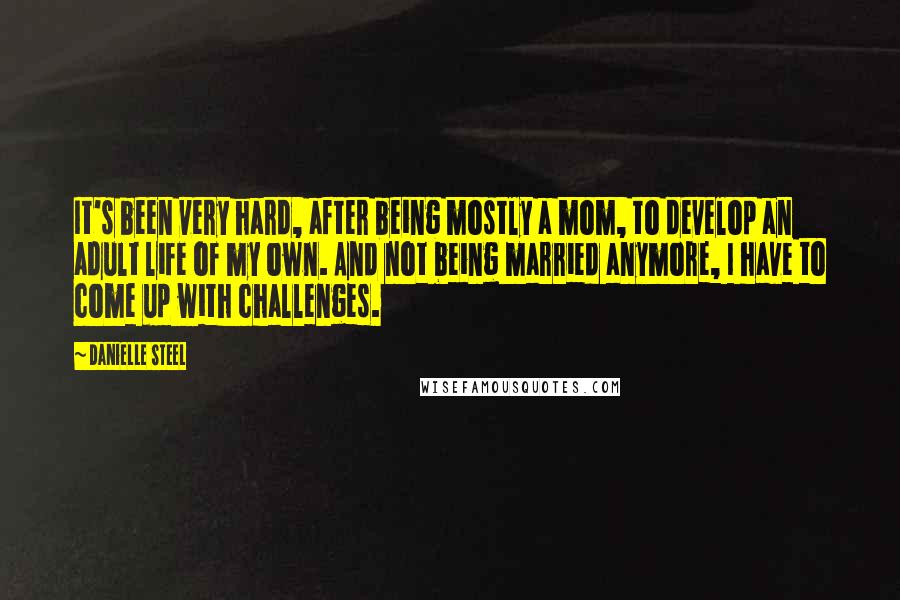 Danielle Steel Quotes: It's been very hard, after being mostly a mom, to develop an adult life of my own. And not being married anymore, I have to come up with challenges.