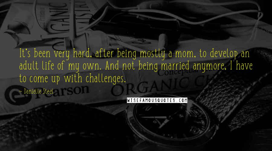 Danielle Steel Quotes: It's been very hard, after being mostly a mom, to develop an adult life of my own. And not being married anymore, I have to come up with challenges.