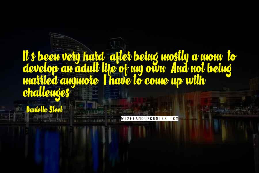 Danielle Steel Quotes: It's been very hard, after being mostly a mom, to develop an adult life of my own. And not being married anymore, I have to come up with challenges.