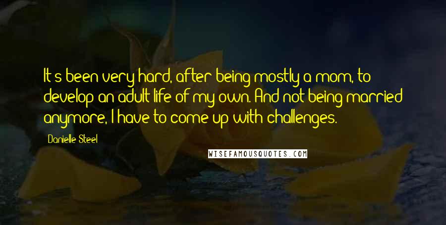 Danielle Steel Quotes: It's been very hard, after being mostly a mom, to develop an adult life of my own. And not being married anymore, I have to come up with challenges.