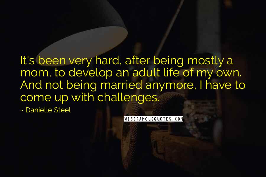 Danielle Steel Quotes: It's been very hard, after being mostly a mom, to develop an adult life of my own. And not being married anymore, I have to come up with challenges.