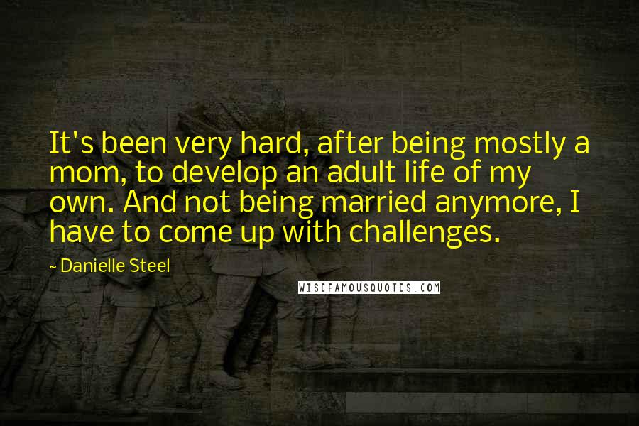 Danielle Steel Quotes: It's been very hard, after being mostly a mom, to develop an adult life of my own. And not being married anymore, I have to come up with challenges.