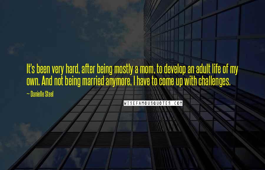 Danielle Steel Quotes: It's been very hard, after being mostly a mom, to develop an adult life of my own. And not being married anymore, I have to come up with challenges.