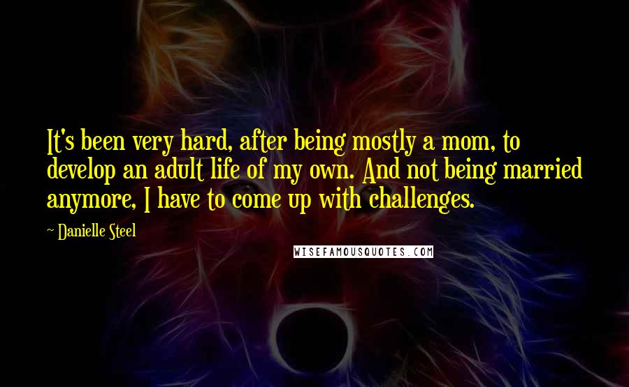 Danielle Steel Quotes: It's been very hard, after being mostly a mom, to develop an adult life of my own. And not being married anymore, I have to come up with challenges.