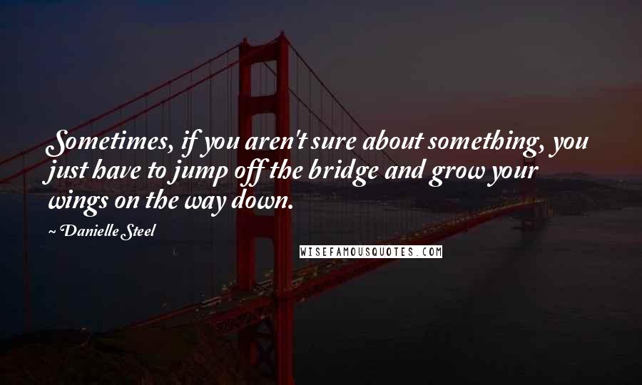 Danielle Steel Quotes: Sometimes, if you aren't sure about something, you just have to jump off the bridge and grow your wings on the way down.