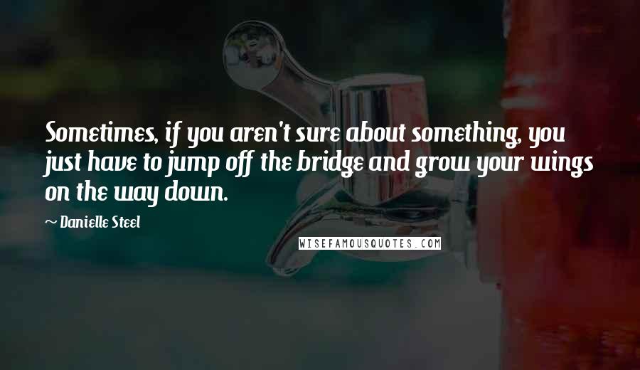 Danielle Steel Quotes: Sometimes, if you aren't sure about something, you just have to jump off the bridge and grow your wings on the way down.