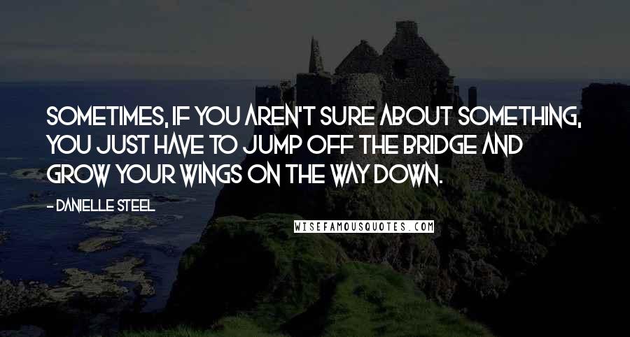 Danielle Steel Quotes: Sometimes, if you aren't sure about something, you just have to jump off the bridge and grow your wings on the way down.