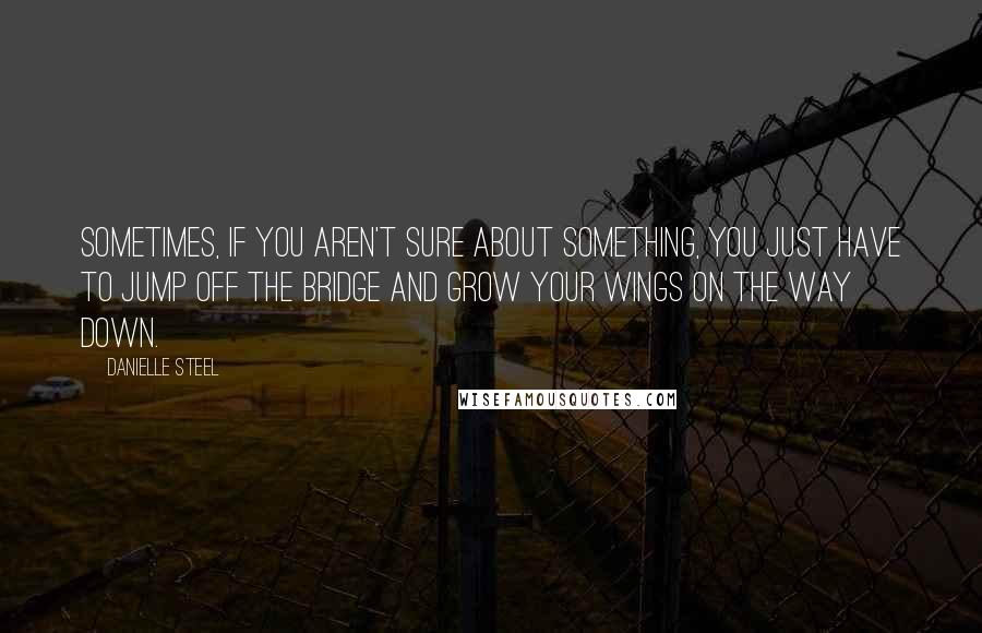 Danielle Steel Quotes: Sometimes, if you aren't sure about something, you just have to jump off the bridge and grow your wings on the way down.