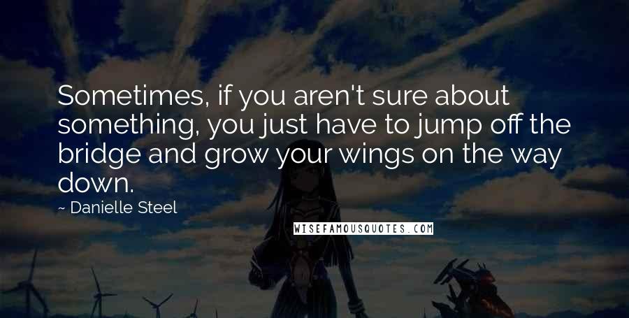Danielle Steel Quotes: Sometimes, if you aren't sure about something, you just have to jump off the bridge and grow your wings on the way down.