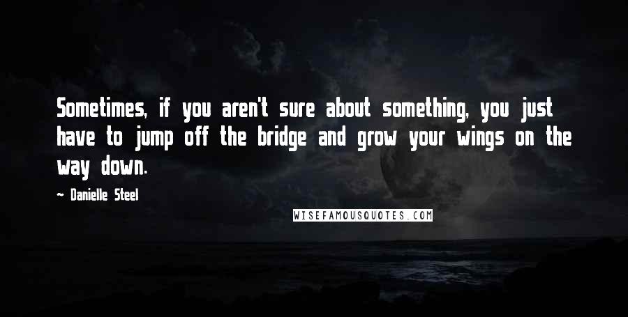 Danielle Steel Quotes: Sometimes, if you aren't sure about something, you just have to jump off the bridge and grow your wings on the way down.