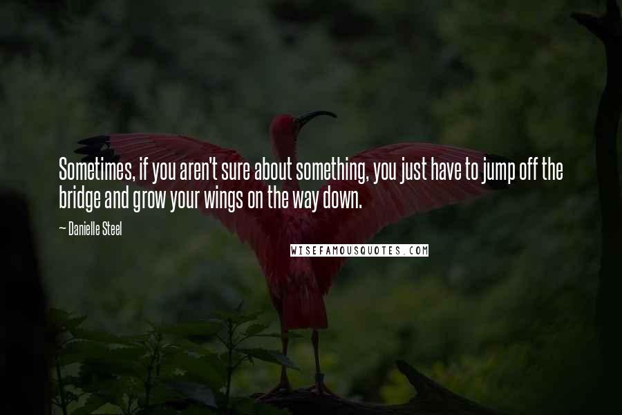 Danielle Steel Quotes: Sometimes, if you aren't sure about something, you just have to jump off the bridge and grow your wings on the way down.