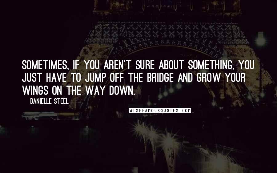 Danielle Steel Quotes: Sometimes, if you aren't sure about something, you just have to jump off the bridge and grow your wings on the way down.