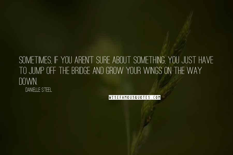 Danielle Steel Quotes: Sometimes, if you aren't sure about something, you just have to jump off the bridge and grow your wings on the way down.