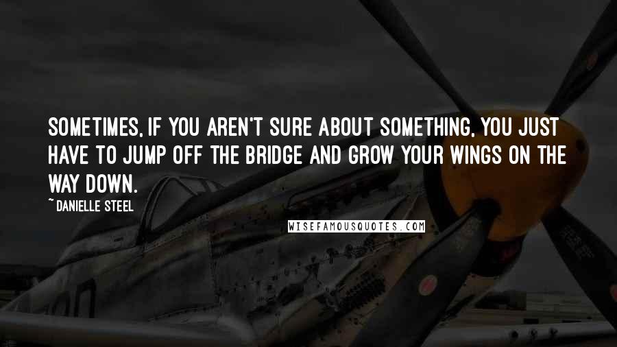 Danielle Steel Quotes: Sometimes, if you aren't sure about something, you just have to jump off the bridge and grow your wings on the way down.