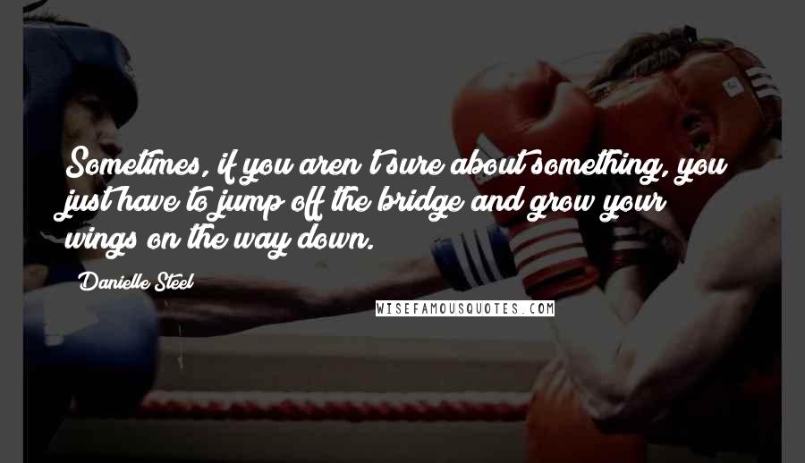 Danielle Steel Quotes: Sometimes, if you aren't sure about something, you just have to jump off the bridge and grow your wings on the way down.