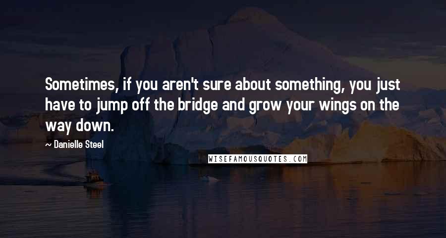 Danielle Steel Quotes: Sometimes, if you aren't sure about something, you just have to jump off the bridge and grow your wings on the way down.