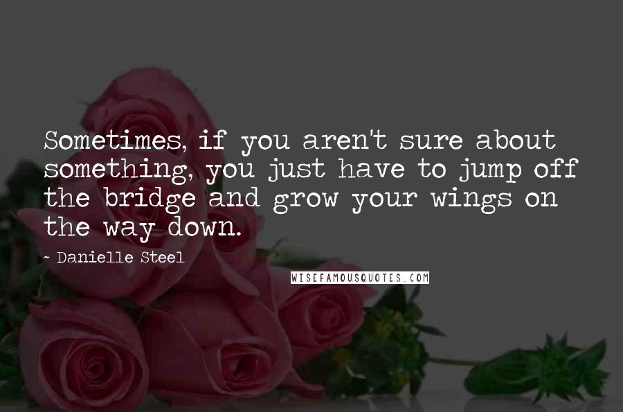 Danielle Steel Quotes: Sometimes, if you aren't sure about something, you just have to jump off the bridge and grow your wings on the way down.