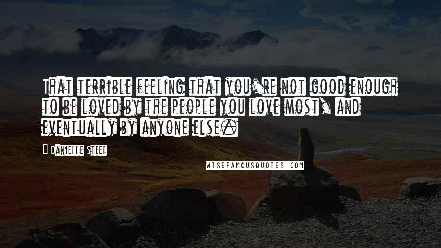 Danielle Steel Quotes: That terrible feeling that you're not good enough to be loved by the people you love most, and eventually by anyone else.