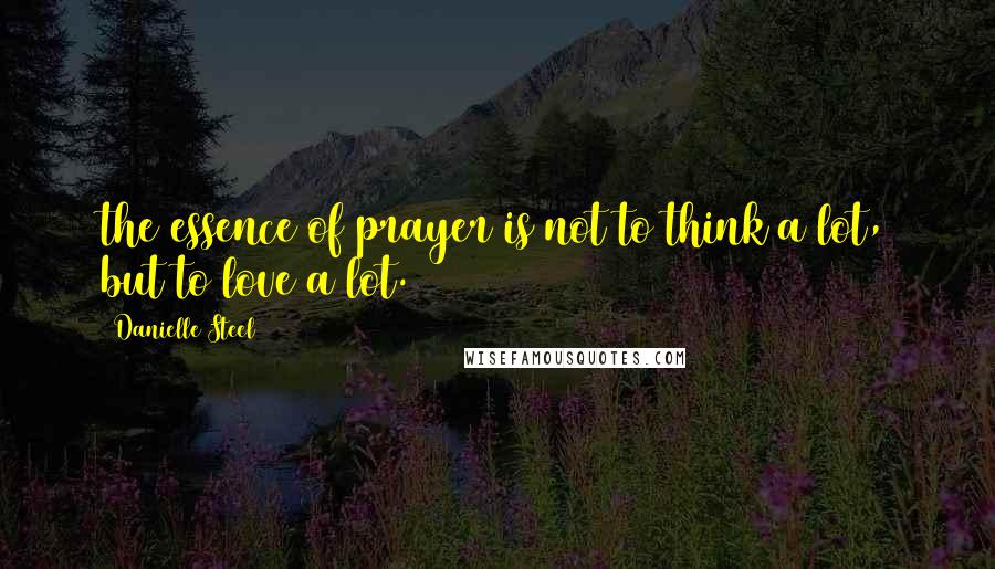 Danielle Steel Quotes: the essence of prayer is not to think a lot, but to love a lot.