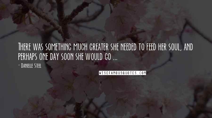 Danielle Steel Quotes: There was something much greater she needed to feed her soul, and perhaps one day soon she would go ...