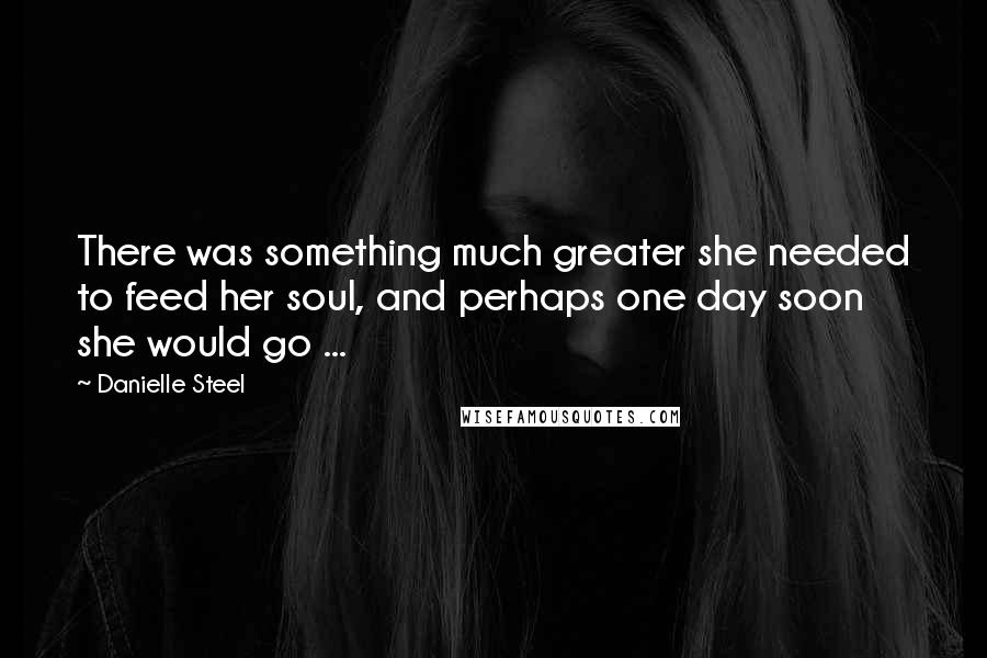 Danielle Steel Quotes: There was something much greater she needed to feed her soul, and perhaps one day soon she would go ...