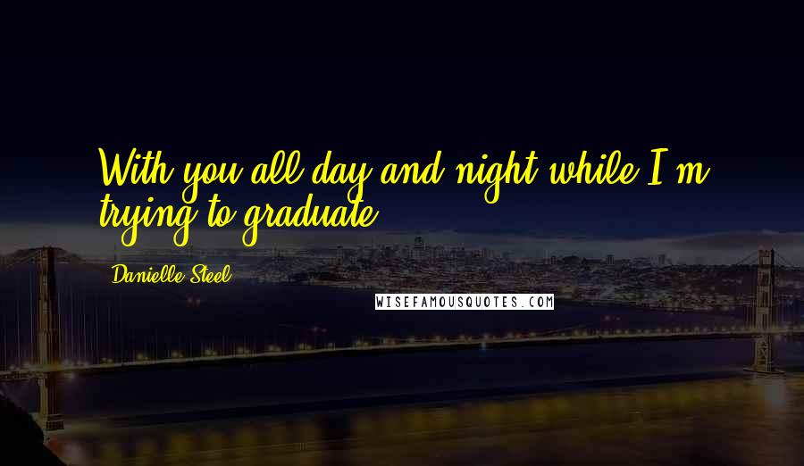 Danielle Steel Quotes: With you all day and night while I'm trying to graduate.
