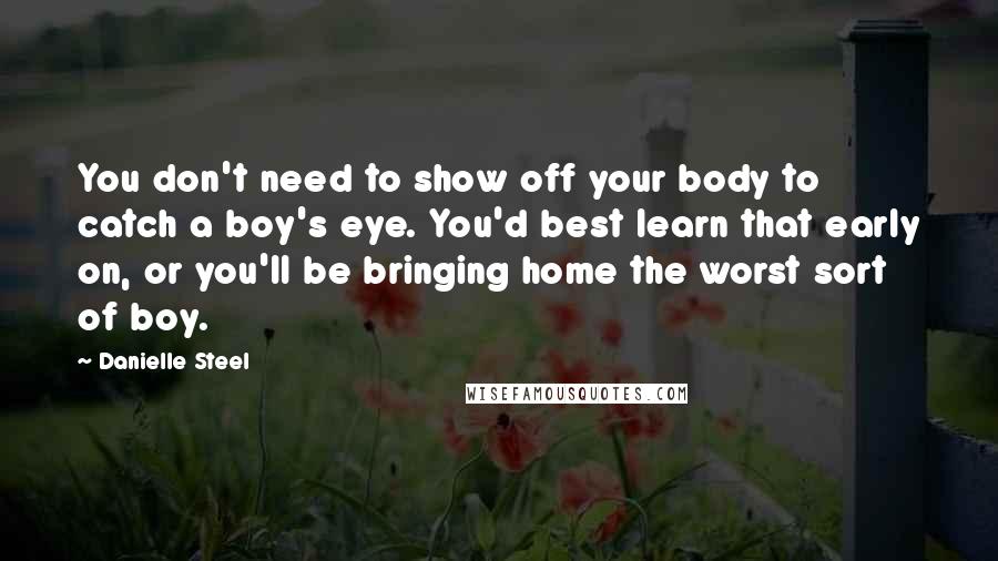 Danielle Steel Quotes: You don't need to show off your body to catch a boy's eye. You'd best learn that early on, or you'll be bringing home the worst sort of boy.