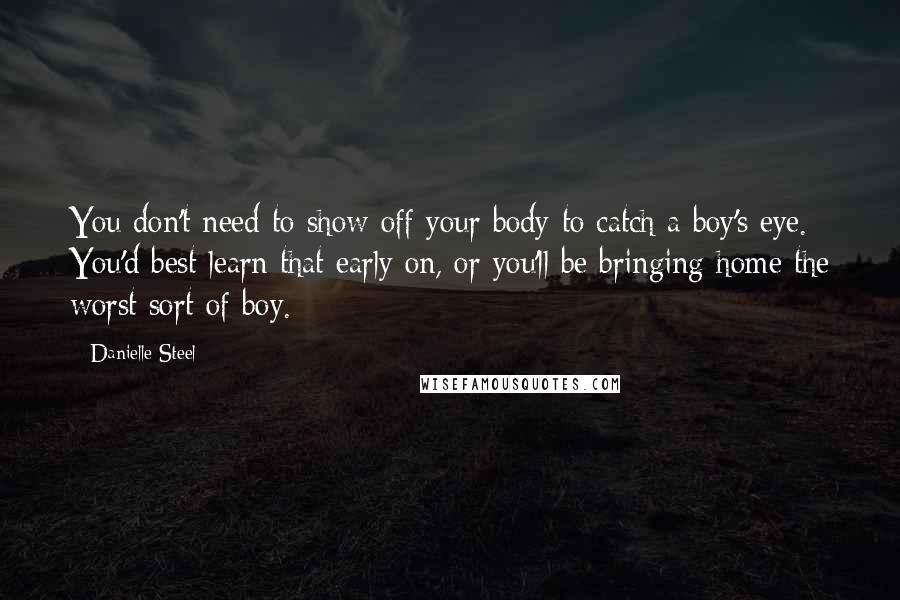 Danielle Steel Quotes: You don't need to show off your body to catch a boy's eye. You'd best learn that early on, or you'll be bringing home the worst sort of boy.