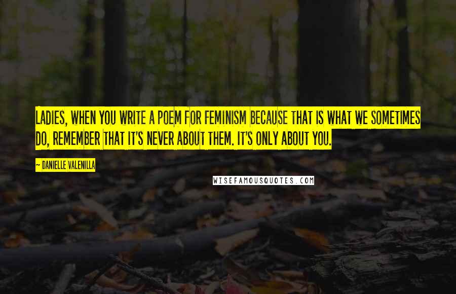 Danielle Valenilla Quotes: Ladies, when you write a poem for Feminism because that is what we sometimes do, remember that it's never about them. It's only about you.