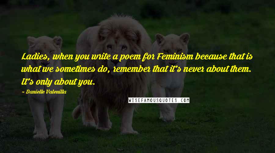 Danielle Valenilla Quotes: Ladies, when you write a poem for Feminism because that is what we sometimes do, remember that it's never about them. It's only about you.
