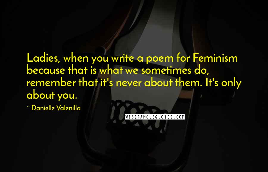 Danielle Valenilla Quotes: Ladies, when you write a poem for Feminism because that is what we sometimes do, remember that it's never about them. It's only about you.