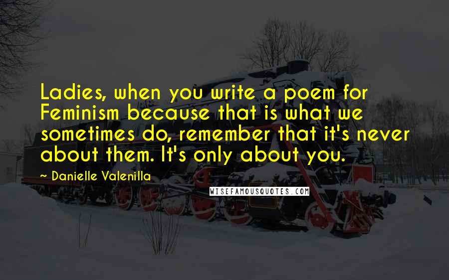 Danielle Valenilla Quotes: Ladies, when you write a poem for Feminism because that is what we sometimes do, remember that it's never about them. It's only about you.