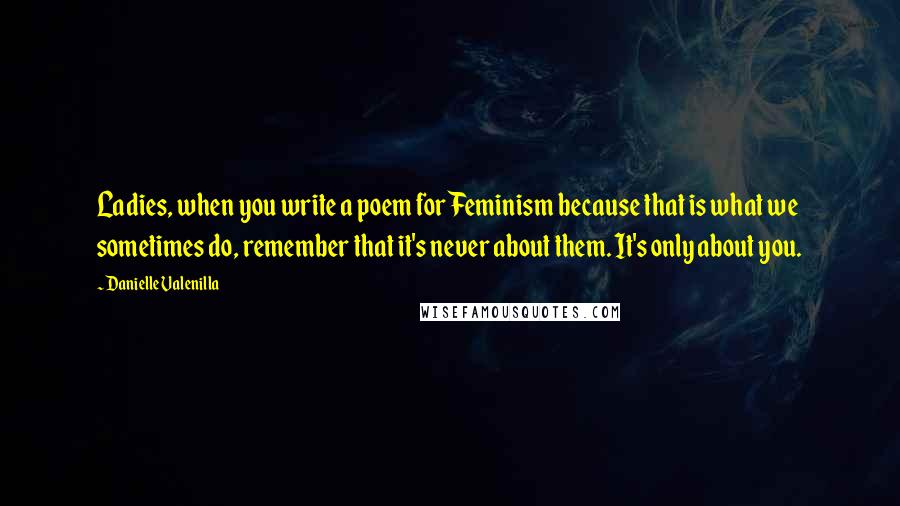 Danielle Valenilla Quotes: Ladies, when you write a poem for Feminism because that is what we sometimes do, remember that it's never about them. It's only about you.