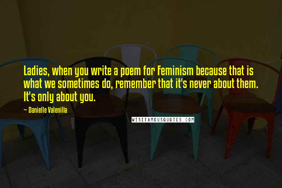 Danielle Valenilla Quotes: Ladies, when you write a poem for Feminism because that is what we sometimes do, remember that it's never about them. It's only about you.