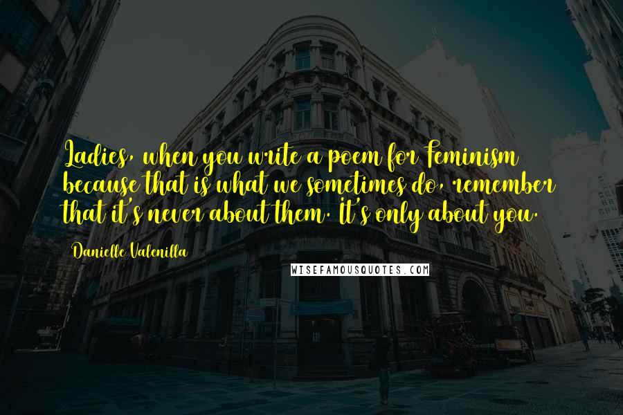 Danielle Valenilla Quotes: Ladies, when you write a poem for Feminism because that is what we sometimes do, remember that it's never about them. It's only about you.