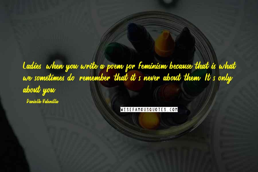 Danielle Valenilla Quotes: Ladies, when you write a poem for Feminism because that is what we sometimes do, remember that it's never about them. It's only about you.