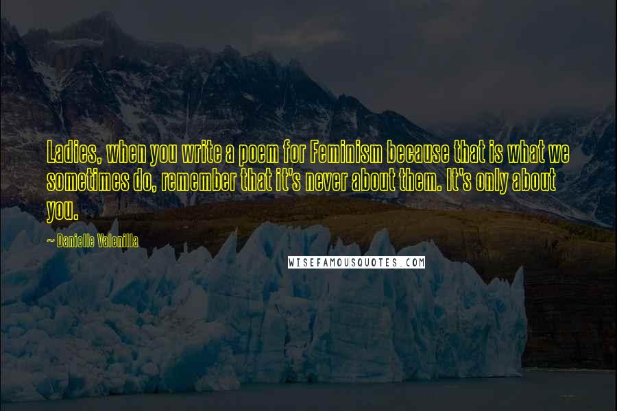 Danielle Valenilla Quotes: Ladies, when you write a poem for Feminism because that is what we sometimes do, remember that it's never about them. It's only about you.