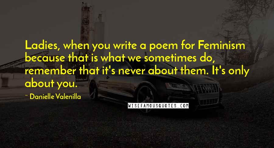 Danielle Valenilla Quotes: Ladies, when you write a poem for Feminism because that is what we sometimes do, remember that it's never about them. It's only about you.