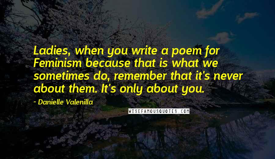 Danielle Valenilla Quotes: Ladies, when you write a poem for Feminism because that is what we sometimes do, remember that it's never about them. It's only about you.