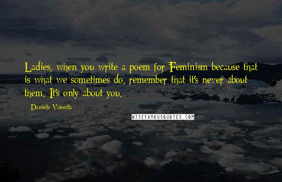 Danielle Valenilla Quotes: Ladies, when you write a poem for Feminism because that is what we sometimes do, remember that it's never about them. It's only about you.