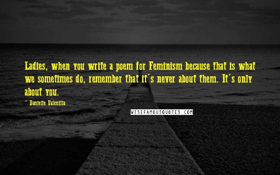 Danielle Valenilla Quotes: Ladies, when you write a poem for Feminism because that is what we sometimes do, remember that it's never about them. It's only about you.