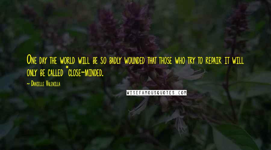Danielle Valenilla Quotes: One day the world will be so badly wounded that those who try to repair it will only be called "close-minded.