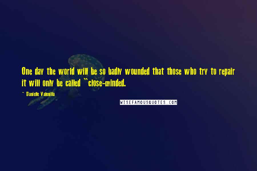 Danielle Valenilla Quotes: One day the world will be so badly wounded that those who try to repair it will only be called "close-minded.