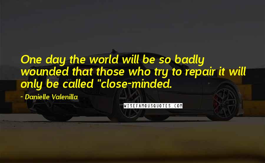 Danielle Valenilla Quotes: One day the world will be so badly wounded that those who try to repair it will only be called "close-minded.