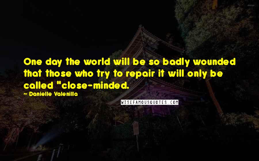 Danielle Valenilla Quotes: One day the world will be so badly wounded that those who try to repair it will only be called "close-minded.