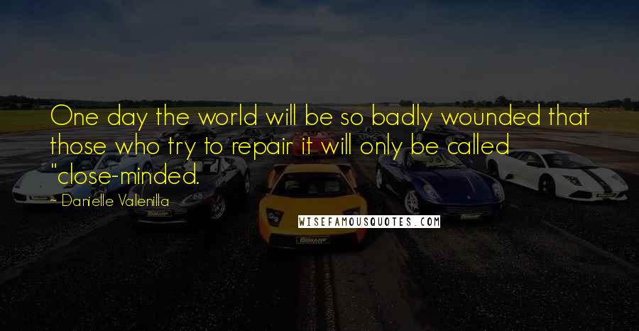Danielle Valenilla Quotes: One day the world will be so badly wounded that those who try to repair it will only be called "close-minded.