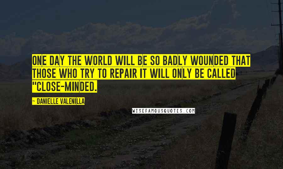 Danielle Valenilla Quotes: One day the world will be so badly wounded that those who try to repair it will only be called "close-minded.